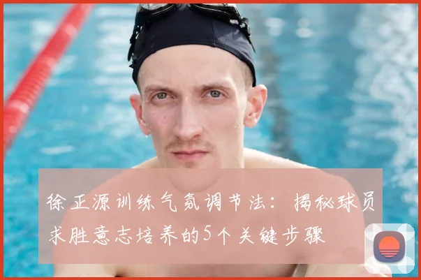 徐正源训练气氛调节法:揭秘球员求胜意志培养的5个关键步骤