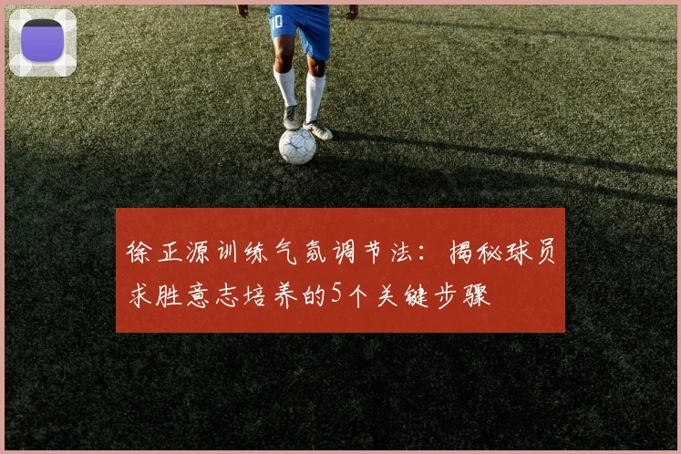 徐正源训练气氛调节法：揭秘球员求胜意志培养的5个关键步骤