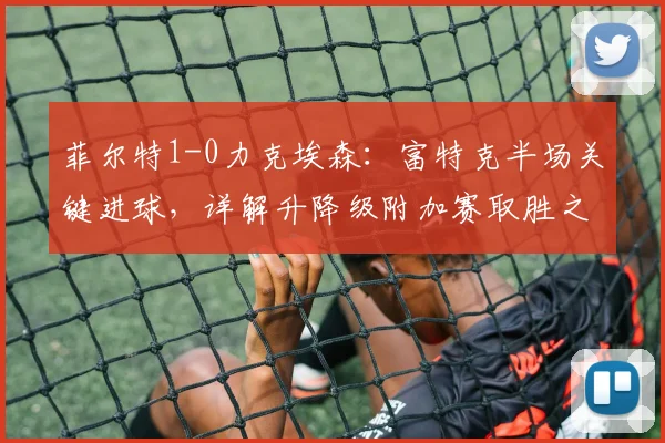 菲尔特1-0力克埃森：富特克半场关键进球，详解升降级附加赛取胜之道
