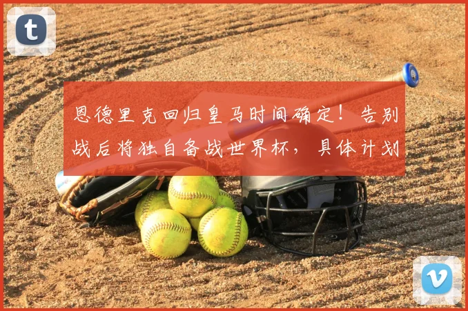 恩德里克回归皇马时间确定!告别战后将独自备战世界杯,具体计划曝光