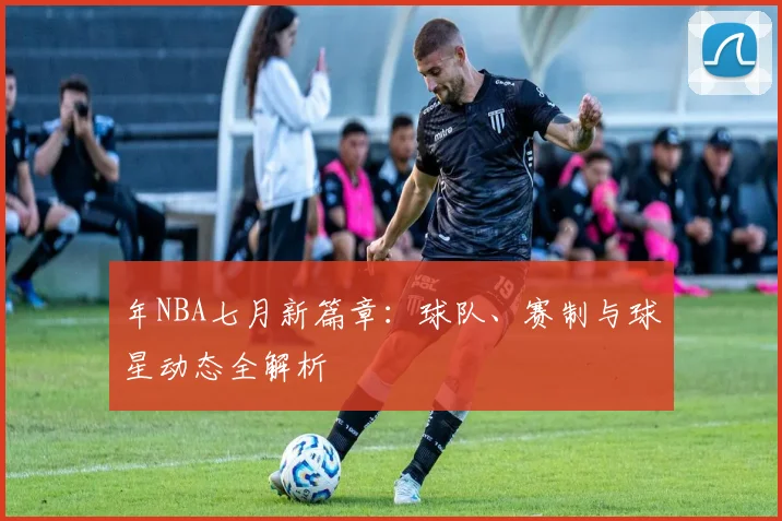 年NBA七月新篇章：球队、赛制与球星动态全解析