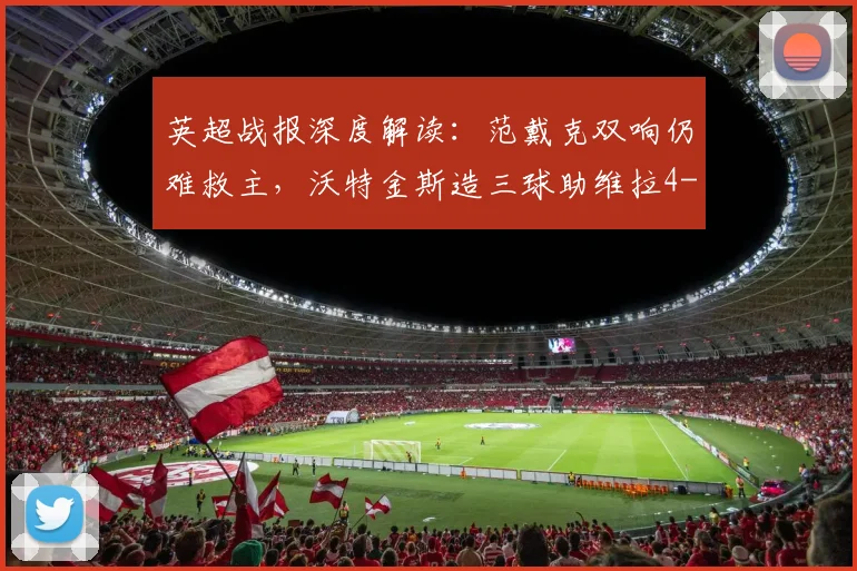 英超战报深度解读：范戴克双响仍难救主，沃特金斯造三球助维拉4-2大胜利物浦