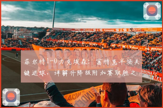 菲尔特1-0力克埃森：富特克半场关键进球，详解升降级附加赛取胜之道