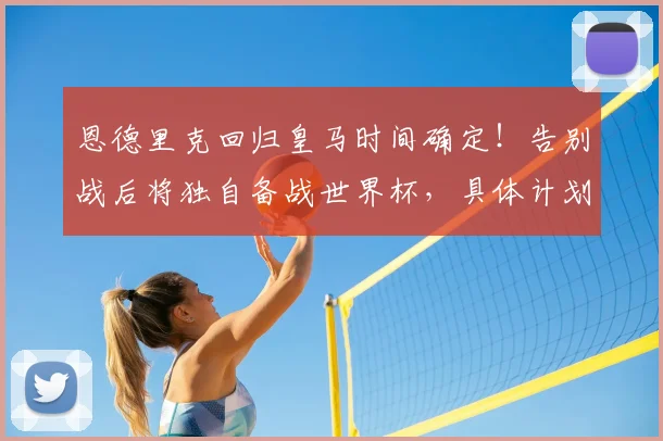 恩德里克回归皇马时间确定！告别战后将独自备战世界杯，具体计划曝光