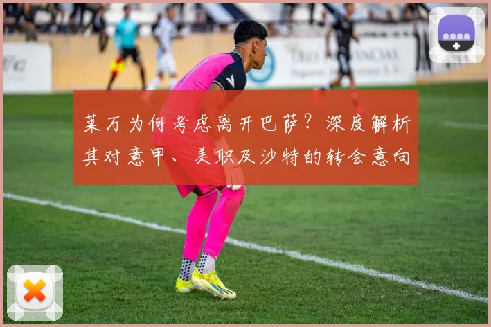莱万为何考虑离开巴萨？深度解析其对意甲、美职及沙特的转会意向与潜在下家