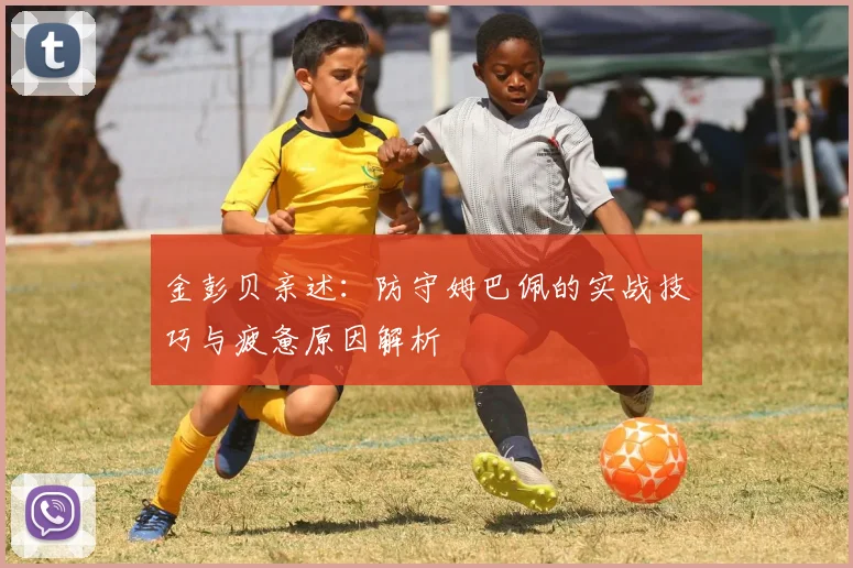 金彭贝亲述：防守姆巴佩的实战技巧与疲惫原因解析