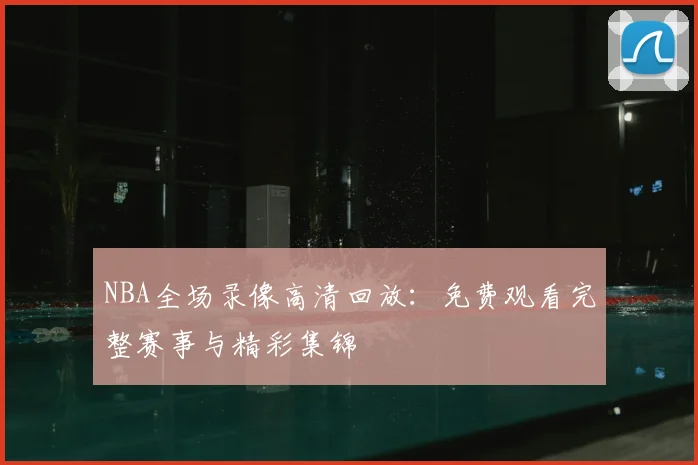 NBA全场录像高清回放：免费观看完整赛事与精彩集锦